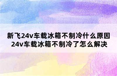 新飞24v车载冰箱不制冷什么原因 24v车载冰箱不制冷了怎么解决